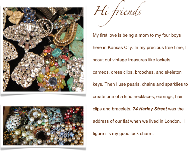 ￼Hi friends

My first love is being a mom to my four boys here in Kansas City. In my precious free time, I scout out vintage treasures like lockets, cameos, dress clips, brooches, and ￼skeleton keys. Then I use pearls, chains and sparklies to create one of a kind necklaces, earrings, hair clips and bracelets. 74 Harley Street was the address of our flat when we lived in London.  I figure it’s my good luck charm. 