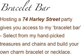 Bracelet Bar 
Hosting a 74 Harley Street party gives you access to my ‘bracelet bar’ - Select from my hand-picked treasures and chains and build your own charm bracelet or necklace.